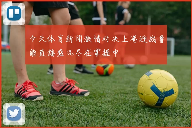 今天体育新闻激情对决上港迎战鲁能直播盛况尽在掌握中