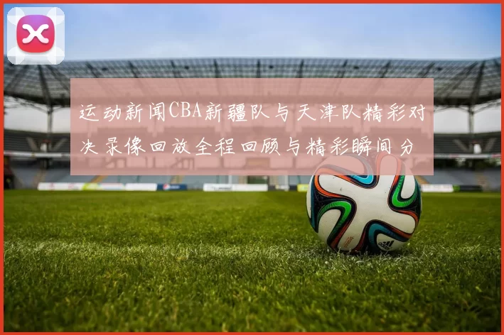 运动新闻CBA新疆队与天津队精彩对决录像回放全程回顾与精彩瞬间分析