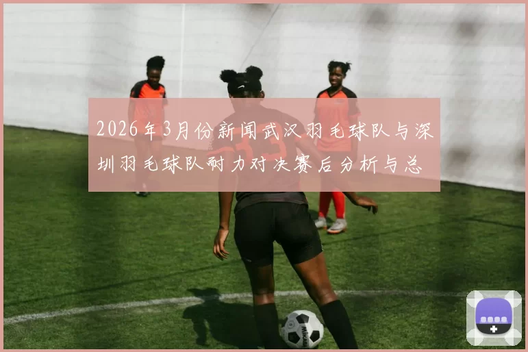 2026年3月份新闻武汉羽毛球队与深圳羽毛球队耐力对决赛后分析与总结