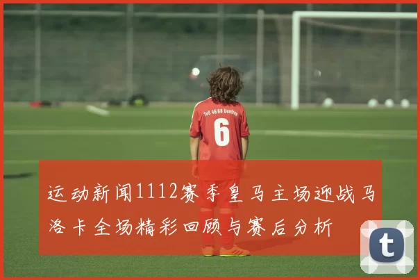 运动新闻1112赛季皇马主场迎战马洛卡全场精彩回顾与赛后分析