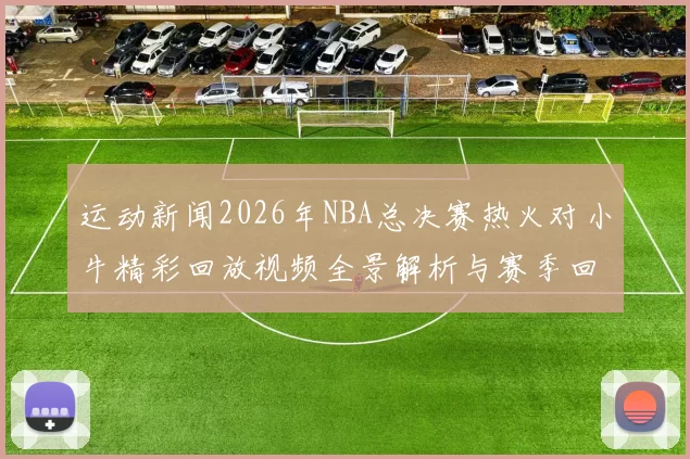 运动新闻2026年NBA总决赛热火对小牛精彩回放视频全景解析与赛季回顾