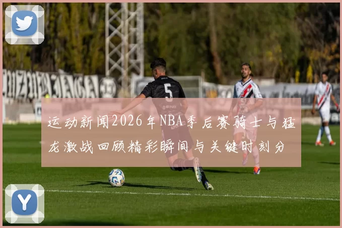 运动新闻2026年NBA季后赛骑士与猛龙激战回顾精彩瞬间与关键时刻分析