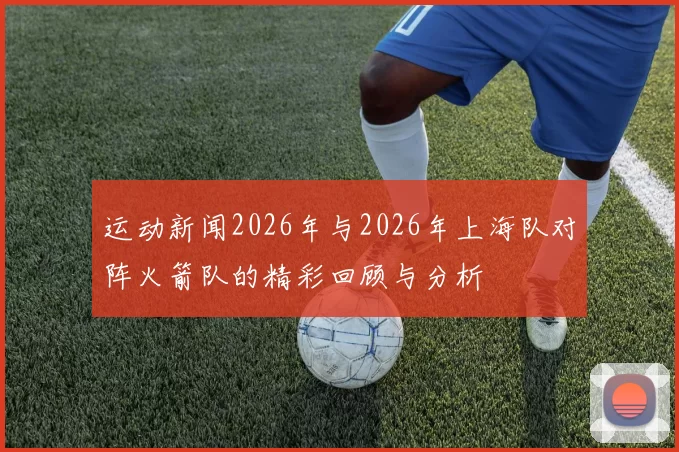 运动新闻2026年与2026年上海队对阵火箭队的精彩回顾与分析